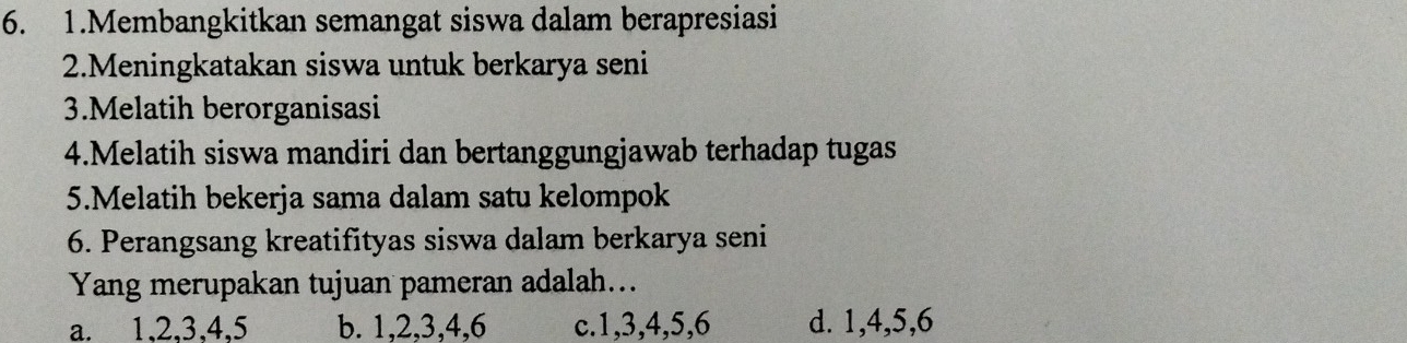 Membangkitkan semangat siswa dalam berapresiasi
2.Meningkatakan siswa untuk berkarya seni
3.Melatih berorganisasi
4.Melatih siswa mandiri dan bertanggungjawab terhadap tugas
5.Melatih bekerja sama dalam satu kelompok
6. Perangsang kreatifityas siswa dalam berkarya seni
Yang merupakan tujuan pameran adalah...
a. 1. 2. 3. 4. 5 b. 1, 2, 3, 4, 6 c. 1, 3, 4, 5, 6 d. 1, 4, 5, 6