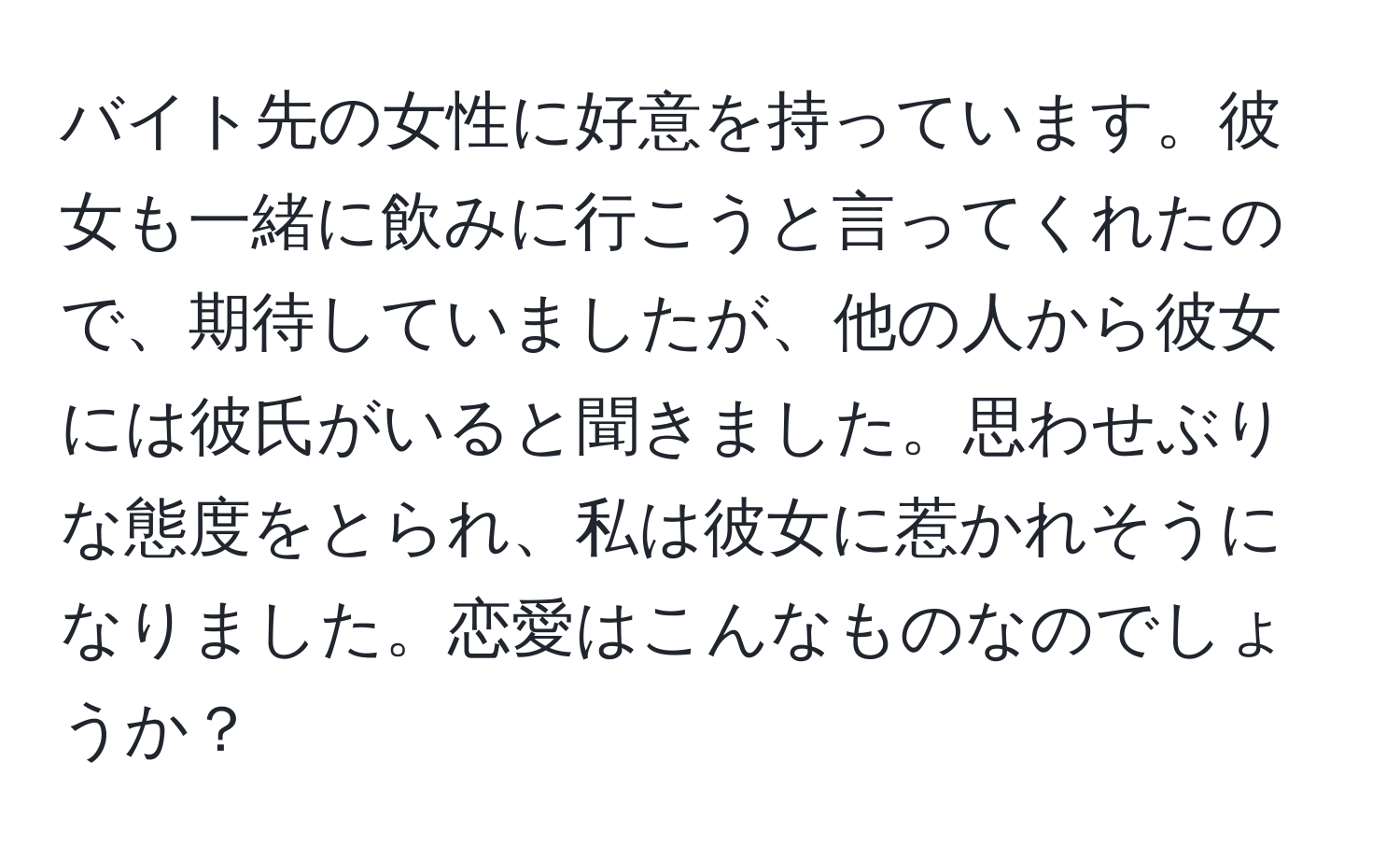 バイト先の女性に好意を持っています。彼女も一緒に飲みに行こうと言ってくれたので、期待していましたが、他の人から彼女には彼氏がいると聞きました。思わせぶりな態度をとられ、私は彼女に惹かれそうになりました。恋愛はこんなものなのでしょうか？