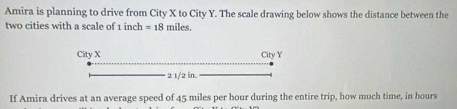 Amira is planning to drive from City X to City Y. The scale drawing below shows the distance between the 
two cities with a scale of 1 inch =18miles. 
City X City Y
2 1/2 in. 
If Amira drives at an average speed of 45 miles per hour during the entire trip, how much time, in hours