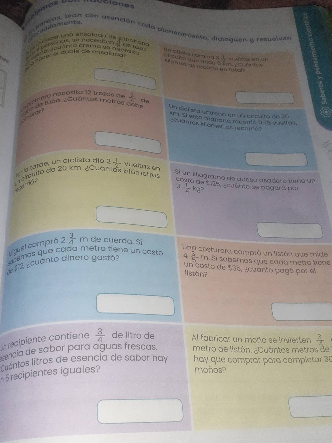 iéciones 
cu a damente 
aperejas, lean con atención cada planeamiento, dialoguen y resuelvan 
a éa h a cer una ensalada de 
anahoría 
tes guema. ¿cuánta crema se něcesita 
as e 4 personas, se necesitar  4/8  de taza Un atleta camina 3 1/2  vueltas en un 
Sara hacer el doble de ensalada? 
circuito que mide 6 km. ¿Cuántos 
kilómetros recorre en total? 
n plomero necesita 12 trozos de  3/4 
metro de tubo. ¿Cuántos metros debe de 
Un ciclista entrena en un circuito de 20
mprar
km. Si esta mañana recorrió 0.75 vueltas, 
¿cuántos kilómetros recorrió? 
Por la tarde, un ciclista dio 2 1/2  vueltas en 
un circuito de 20 km. ¿Cuántos kilómetros
Si un kilogramo de queso asadero tiene un 
acorrió? 
costo de $125, ¿cuánto se pagará por
3 1/4 kg ? 
Miguel compró 2 3/4 m de cuerda. Si 
Ung costurera compró un listón que mide 
sabemos que cada metro tiene un costo
4  3/5 m
de $12, ¿cuánto dinero gastó? . Si sabemos que cada metro tiene 
un costo de $35, ¿cuánto pagó por el 
listón? 
Un recipiente contiene  3/4  de litro de 
Al fabricar un moño se invierten  3/4 
esencia de sabor para aguas frescas. 
metro de listón. ¿Cuántos metros de 
*Cuántos litros de esencia de sabor hay hay que comprar para completar 30
n5 recipientes iguales? 
moños?