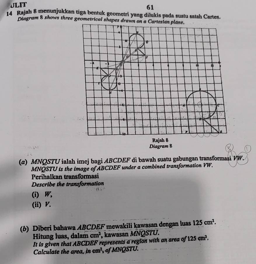 JLIT 
61 
14 Rajah 8 menunjukkan tiga bentuk geometri yang dilukis pada suatu satah Cartes. 
Diagram 8 shows three geometrical shapes drawn on a Carteslan plane.
M 0
-
1
D
n
10
' 
Rajah 8 
Diagram 8 
(α) MNQSTU ialah imej bagi ABCDEF di bawah suatu gabungan transformasi VW.
MNQSTU is the image of ABCDEF under a combined transformation VW. 
Perihalkan transformasi 
Describe the transformation 
(i) W, 
(ii) V. 
(b) Diberi bahawa ABCDEF mewakili kawasan dengan luas 125cm^2. 
Hitung luas, dalam cm^2 , kawasan MNQSTU. 
It is given that ABCDEF represents a region with an area of 125cm^2. 
Calculate the area, in cm^2 of MNQSTU.