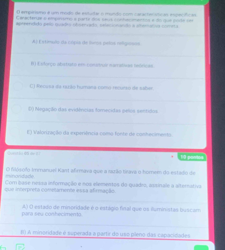 empirismo é um modo de estudar o mundo com característícas específícas.
Caracterize o empirismo a partir dos seus contecimentos e do que pode ser
apreendido pelo quadro observado, selecionando a alternativa correta.
A) Estímulo da cópia de livros pelos religiosos.
B) Esforço abstrato em construir narrativas teóricas.
C) Recusa da razão humana como recurso de saber.
D) Negação das evidências fornecidas pelos sentidos.
E) Valorização da experiência como fonte de conhecimento.
Questão 05 de 07 10 pontos
O filósofo Immanuel Kant afirmava que a razão tirava o homem do estado de
minoridade.
Com base nessa informação e nos elementos do quadro, assinale a alternativa
que interpreta corretamente essa afirmação.
A) O estado de minoridade é o estágio final que os iluministas buscam
para seu conhecimento.
B) A minoridade é superada a partir do uso pleno das capacidades