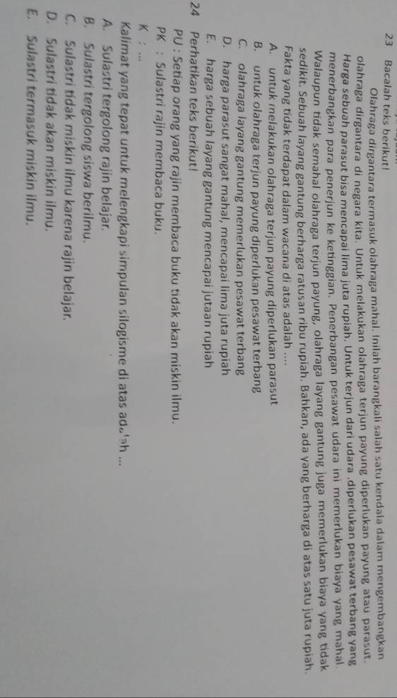 Bacalah teks berikut!
Olahraga dirgantara termasuk olahraga mahal. Inilah barangkali salah satu kendala dalam mengembangkan
olahraga dirgantara di negara kita. Untuk melakukan olahraga terjun payung diperlukan payung atau parasut.
Harga sebuah parasut bisa mencapai lima juta rupiah. Untuk terjun dari udara .diperlukan pesawat terbang yang
menerbangkan para penerjun ke ketinggian. Penerbangan pesawat udara ini memerlukan biaya yang mahal
Walaupun tidak semahal olahraga terjun payung, olahraga layang gantung juga memerlukan biaya yang tidak
sedikit. Sebuah layang gantung berharga ratusan ribu rupiah. Bahkan, ada yang berharga di atas satu juta rupiah.
Fakta yang tidak terdapat dalam wacana di atas adalah ....
A. untuk melakukan olahraga terjun payung diperlukan parasut
B. untuk olahraga terjun payung diperlukan pesawat terbang
C. olahraga layang gantung memerlukan pesawat terbang
D. harga parasut sangat mahal, mencapai lima juta rupiah
E. harga sebuah layang gantung mencapai jutaan rupiah
24 Perhatikan teks berikut!
PU : Setiap orang yang rajin membaca buku tidak akan miskin ilmu.
PK : Sulastri rajin membaca buku.
K : ...
Kalimat yang tepat untuk melengkapi simpulan silogisme di atas ada'ah ...
A. Sulastri tergolong rajin belajar.
B. Sulastri tergolong siswa berilmu.
C. Sulastri tidak miskin ilmu karena rajin belajar.
D. Sulastri tidak akan miskin ilmu.
E. Sulastri termasuk miskin ilmu.