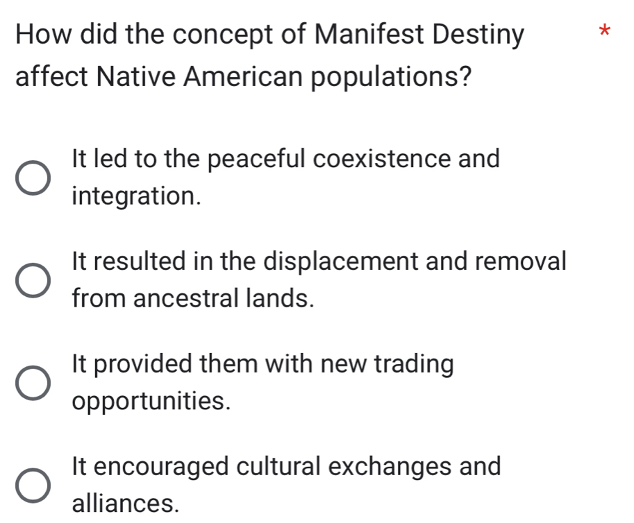 How did the concept of Manifest Destiny *
affect Native American populations?
It led to the peaceful coexistence and
integration.
It resulted in the displacement and removal
from ancestral lands.
It provided them with new trading
opportunities.
It encouraged cultural exchanges and
alliances.