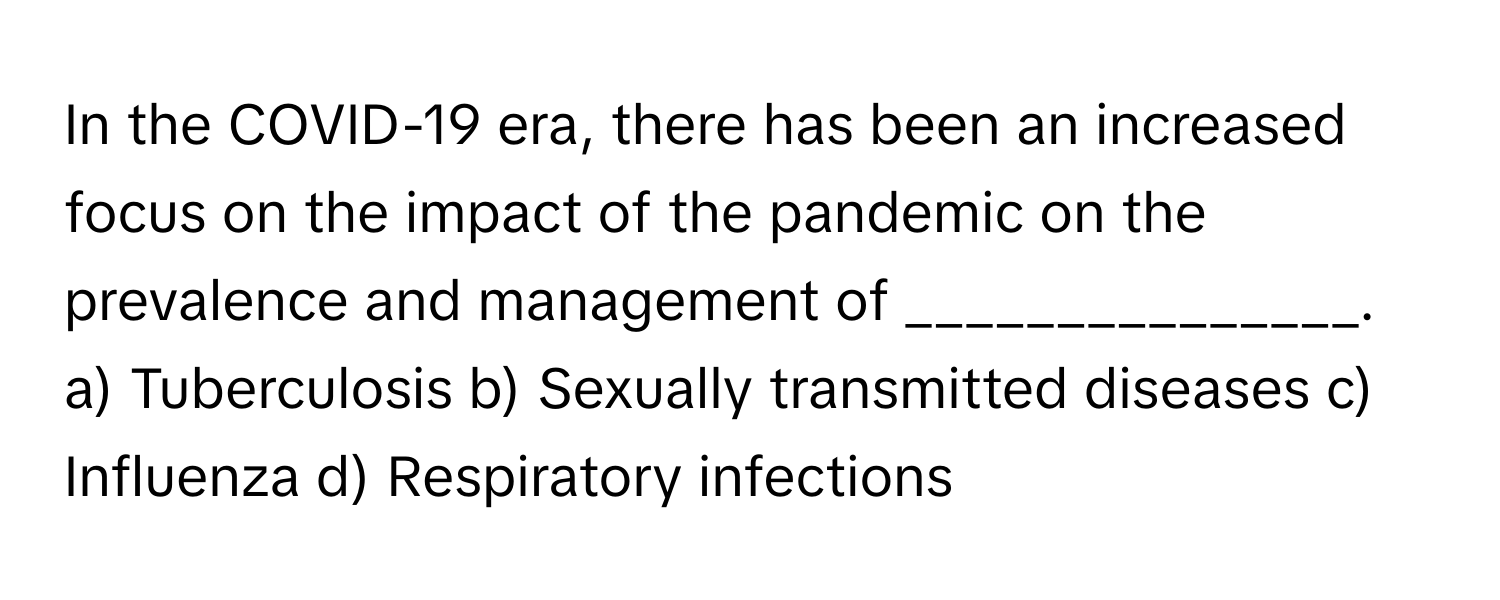 In the COVID-19 era, there has been an increased focus on the impact of the pandemic on the prevalence and management of _______________.

a) Tuberculosis b) Sexually transmitted diseases c) Influenza d) Respiratory infections