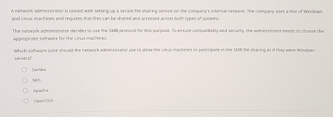 A network administrasor is tasked with setting up a secure file sharing service on the company's internal network. The company uses a mix of Windows
and Linux machines and requires that files can be shared and accessed across both types of systems
The network administrator decides to use the SMB protocol for this purpose. To ensure compatibility and security, the administrator needs to choose the
appropriate software for the Linux machines
Which software suite should the nelwork administrator use to allow the Linux machines to participate in the SMB file sharing as if they were Window
servers?
Sambù
NFS
Apache
Dpen 5SH