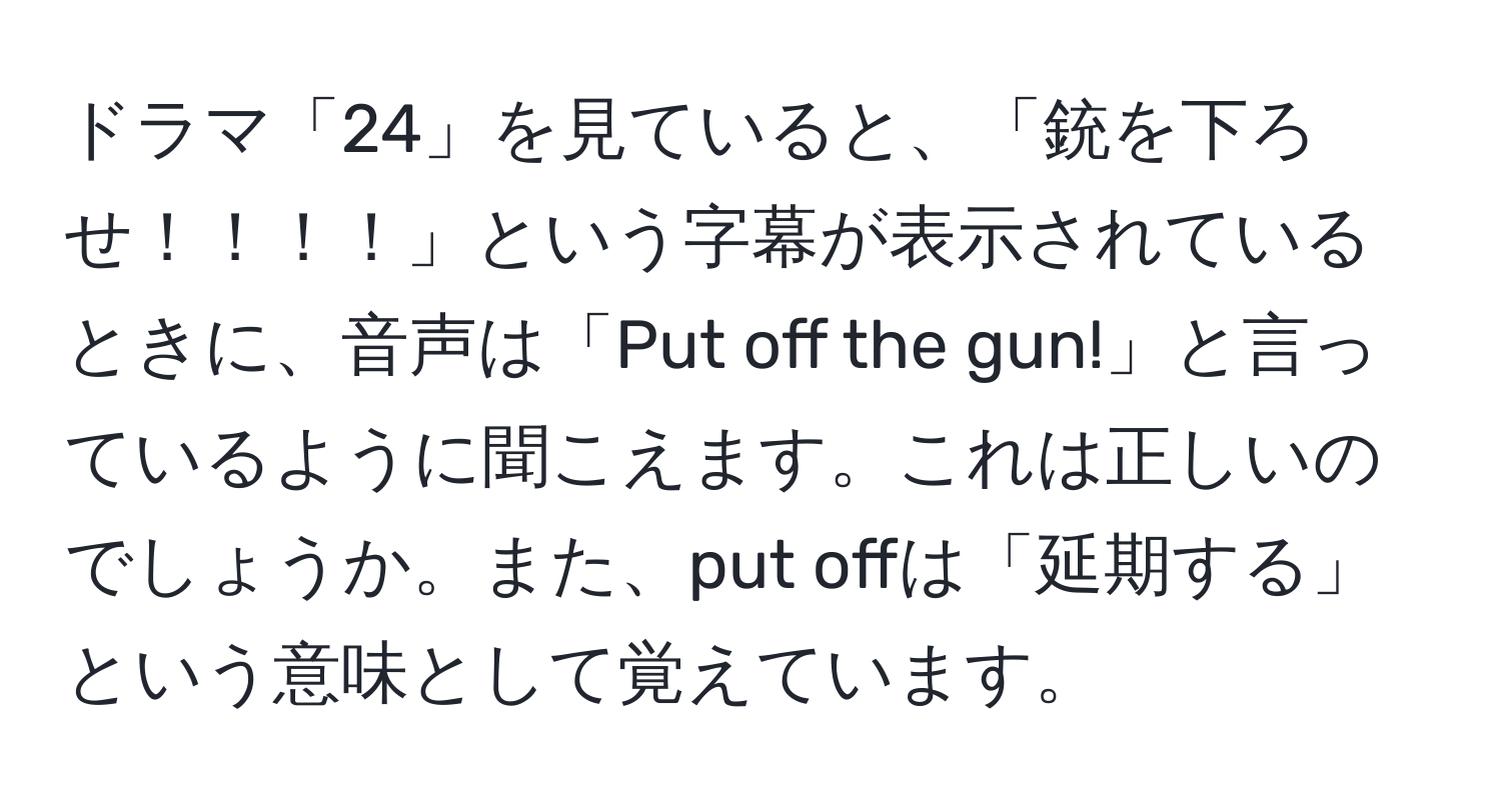 ドラマ「24」を見ていると、「銃を下ろせ！！！！」という字幕が表示されているときに、音声は「Put off the gun!」と言っているように聞こえます。これは正しいのでしょうか。また、put offは「延期する」という意味として覚えています。