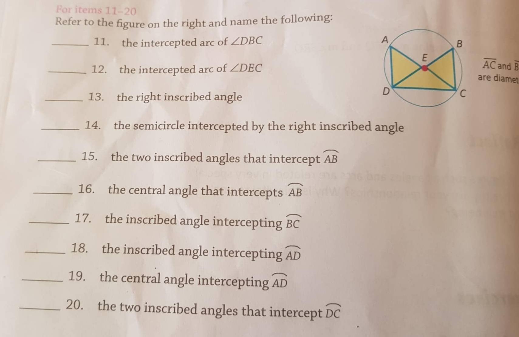 For items 11-20 
Refer to the figure on the right and name the following: 
_11. the intercepted arc of ∠ DBC
_12. the intercepted arc of ∠ DEC
overline AC and overline B
are diamet 
_13. the right inscribed angle 
_14. the semicircle intercepted by the right inscribed angle 
_15. the two inscribed angles that intercept widehat AB
_16. the central angle that intercepts widehat AB
_17. the inscribed angle intercepting widehat BC
_18. the inscribed angle intercepting widehat AD
_19. the central angle intercepting widehat AD
_20. the two inscribed angles that intercept widehat DC