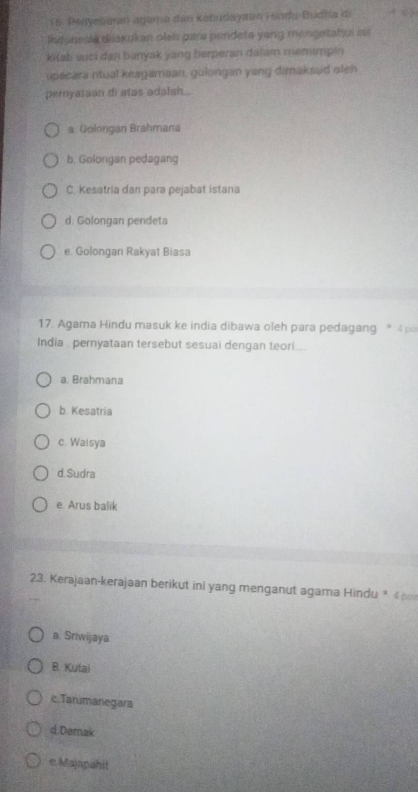 Penyesaran agama dan kabudayaan Lundo-Budha di
Indonesia diakukan olei para pendeta yang mengetahas is
kitab suci dan banyak yang berperan dalam memimpin
upacara ritual keagamaan, golongan yang dimaksud oten
pemyataan di atas adalsh.
a Golongan Brahmana
b. Golongan pedagang
C. Kesatria dan para pejabat istana
d. Golongan pendeta
e. Golongan Rakyat Biasa
17. Agama Hindu masuk ke india dibawa oleh para pedagang * 4
India . pernyataan tersebut sesuai dengan teori....
a. Brahmana
b. Kesatria
c. Waisya
d. Sudra
e. Arus balik
23. Kerajaan-kerajaan berikut ini yang menganut agama Hindu * 《 po
a. Sriwijaya
B. Kutai
c.Tarumanegara
d.Demak
e Majapahit