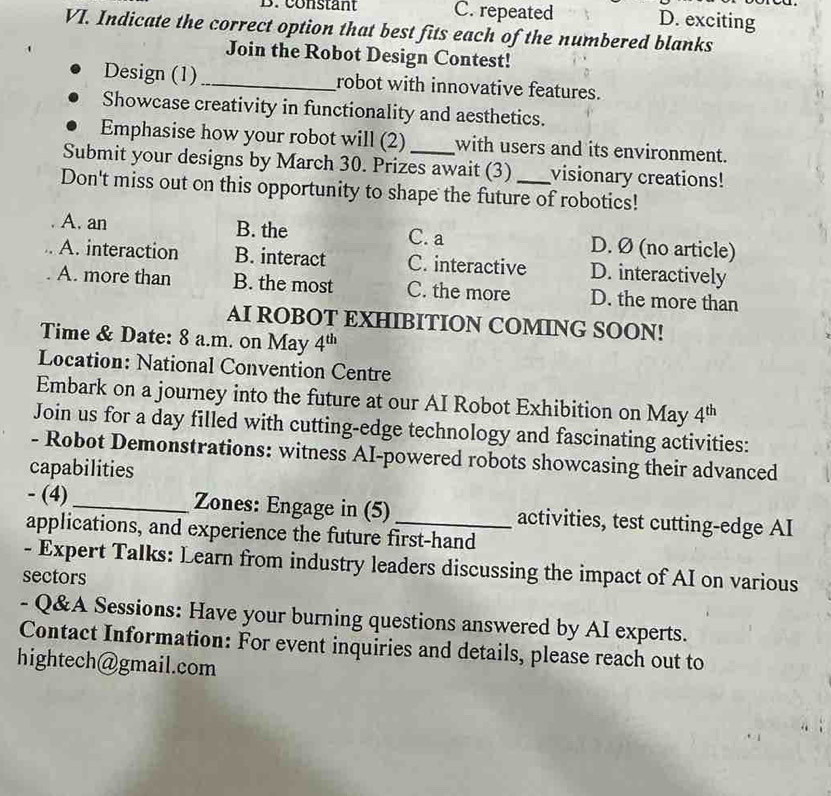 constant C. repeated D. exciting
VI. Indicate the correct option that best fits each of the numbered blanks
Join the Robot Design Contest!
Design (1)_ robot with innovative features.
Showcase creativity in functionality and aesthetics.
Emphasise how your robot will (2) with users and its environment.
Submit your designs by March 30. Prizes await (3) visionary creations!
Don't miss out on this opportunity to shape the future of robotics!
A. an B. the C. a D. Ø (no article)
A. interaction B. interact C. interactive D. interactively
A. more than B. the most C. the more D. the more than
AI ROBOT EXHIBITION COMING SOON!
Time & Date: 8 a.m. on May 4^(th)
Location: National Convention Centre
Embark on a journey into the future at our AI Robot Exhibition on May 4^(th)
Join us for a day filled with cutting-edge technology and fascinating activities:
- Robot Demonstrations: witness AI-powered robots showcasing their advanced
capabilities
- (4) _Zones: Engage in (5) _activities, test cutting-edge AI
applications, and experience the future first-hand
- Expert Talks: Learn from industry leaders discussing the impact of AI on various
sectors
- Q&A Sessions: Have your burning questions answered by AI experts.
Contact Information: For event inquiries and details, please reach out to
hightech@gmail.com
