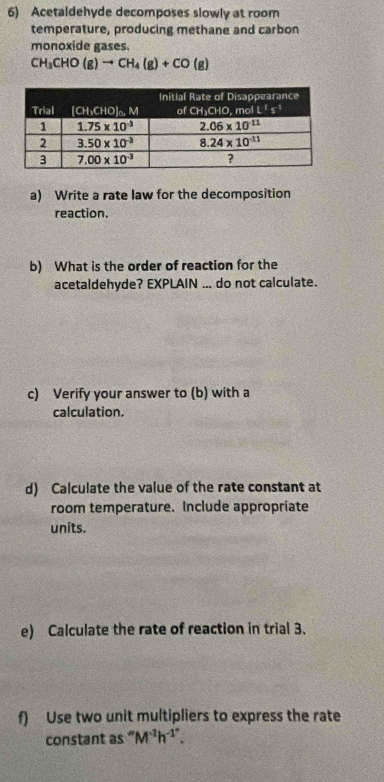 Acetaldehyde decomposes slowly at room
temperature, producing methane and carbon
monoxide gases.
CH_3CHO(g)to CH_4(g)+CO(g)
a) Write a rate law for the decomposition
reaction.
b) What is the order of reaction for the
acetaldehyde? EXPLAIN ... do not calculate.
c) Verify your answer to (b) with a
calculation.
d) Calculate the value of the rate constant at
room temperature. Include appropriate
units.
e) Calculate the rate of reaction in trial 3.
f) Use two unit multipliers to express the rate
constant as " M^(-1)h^(-1'').