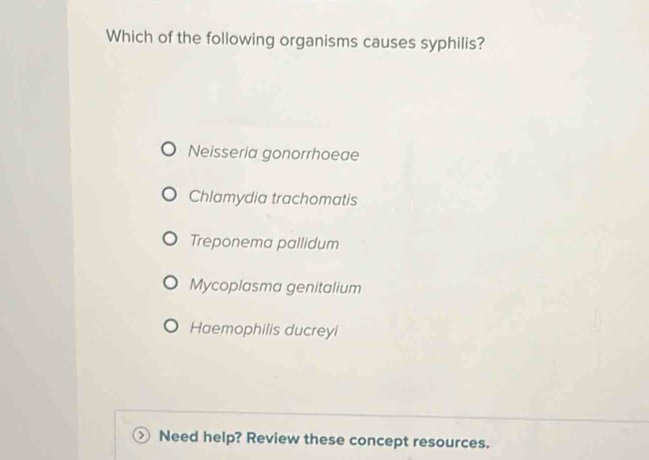 Which of the following organisms causes syphilis?
Neisseria gonorrhoeae
Chlamydia trachomatis
Treponema pallidum
Mycoplasma genitalium
Haemophilis ducreyi
Need help? Review these concept resources.