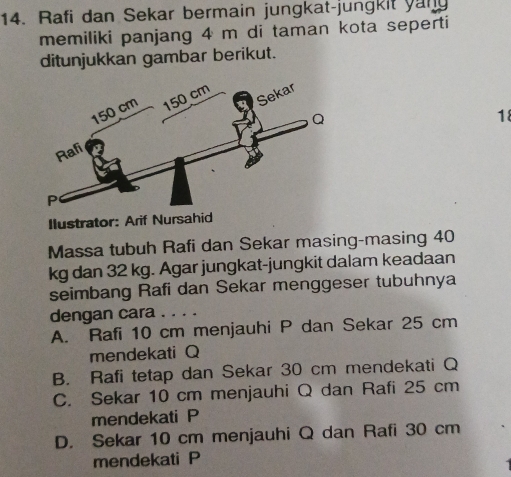 Rafi dan Sekar bermain jungkat-jungkit yan
memiliki panjang 4 m di taman kota seperti
ditunjukkan gambar berikut.
18
Ilustrator: Arif Nursahid
Massa tubuh Rafi dan Sekar masing-masing 40
kg dan 32 kg. Agar jungkat-jungkit dalam keadaan
seimbang Rafi dan Sekar menggeser tubuhnya
dengan cara ..
A. Rafi 10 cm menjauhi P dan Sekar 25 cm
mendekati Q
B. Rafi tetap dan Sekar 30 cm mendekati Q
C. Sekar 10 cm menjauhi Q dan Rafi 25 cm
mendekati P
D. Sekar 10 cm menjauhi Q dan Rafi 30 cm
mendekati P