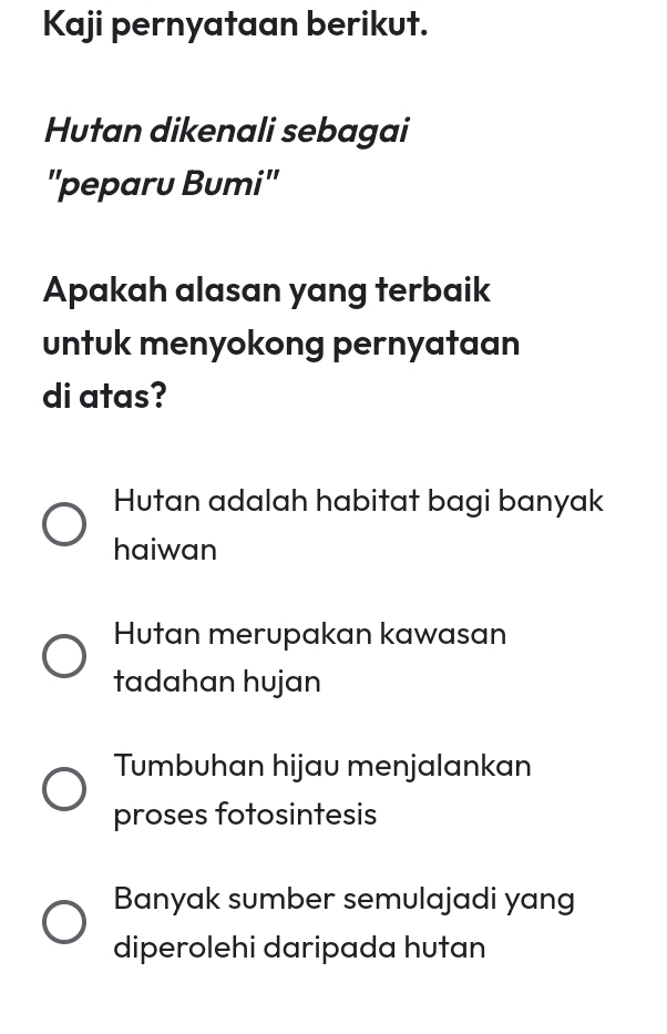 Kaji pernyataan berikut.
Hutan dikenali sebagai
"peparu Bumi"
Apakah alasan yang terbaik
untuk menyokong pernyataan
di atas?
Hutan adalah habitat bagi banyak
haiwan
Hutan merupakan kawasan
tadahan hujan
Tumbuhan hijau menjalankan
proses fotosintesis
Banyak sumber semulajadi yang
diperolehi daripada hutan