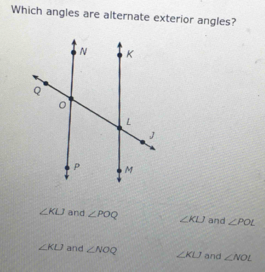 Which angles are alternate exterior angles?
∠ KLJ and ∠ POQ ∠ KLJ and ∠ POL
∠ KLJ and ∠ NOQ ∠ KLJ and ∠ NOL