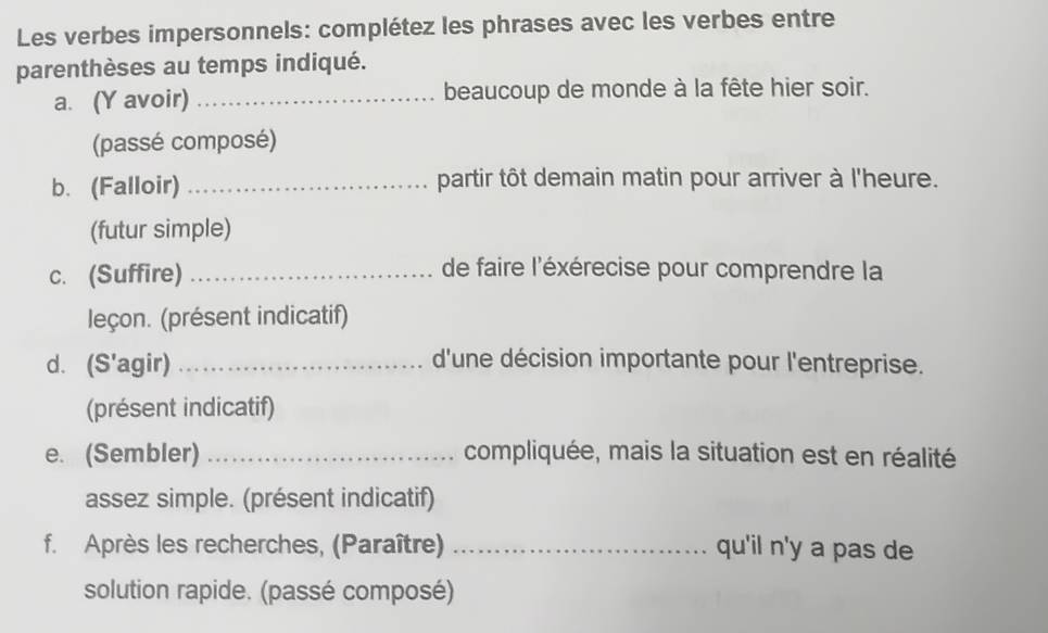 Les verbes impersonnels: complétez les phrases avec les verbes entre 
parenthèses au temps indiqué. 
a. (Y avoir) _beaucoup de monde à la fête hier soir. 
(passé composé) 
b. (Falloir) _partir tôt demain matin pour arriver à l'heure. 
(futur simple) 
c. (Suffire) _de faire l'éxérecise pour comprendre la 
leçon. (présent indicatif) 
d. (S'agir) _d'une décision importante pour l'entreprise. 
(présent indicatif) 
e. (Sembler) _compliquée, mais la situation est en réalité 
assez simple. (présent indicatif) 
f. Après les recherches, (Paraître) _qu'il n'y a pas de 
solution rapide. (passé composé)