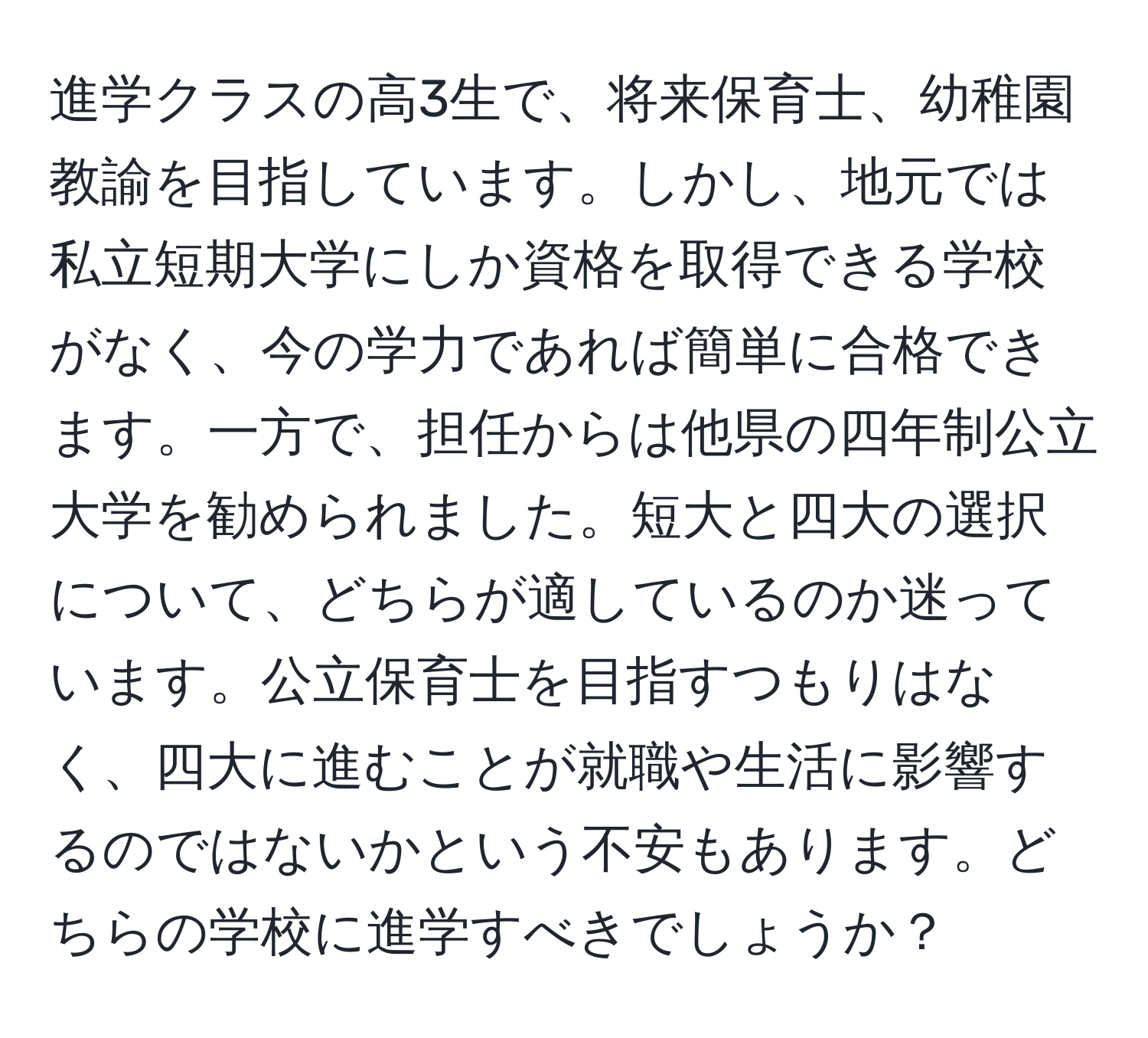 進学クラスの高3生で、将来保育士、幼稚園教諭を目指しています。しかし、地元では私立短期大学にしか資格を取得できる学校がなく、今の学力であれば簡単に合格できます。一方で、担任からは他県の四年制公立大学を勧められました。短大と四大の選択について、どちらが適しているのか迷っています。公立保育士を目指すつもりはなく、四大に進むことが就職や生活に影響するのではないかという不安もあります。どちらの学校に進学すべきでしょうか？