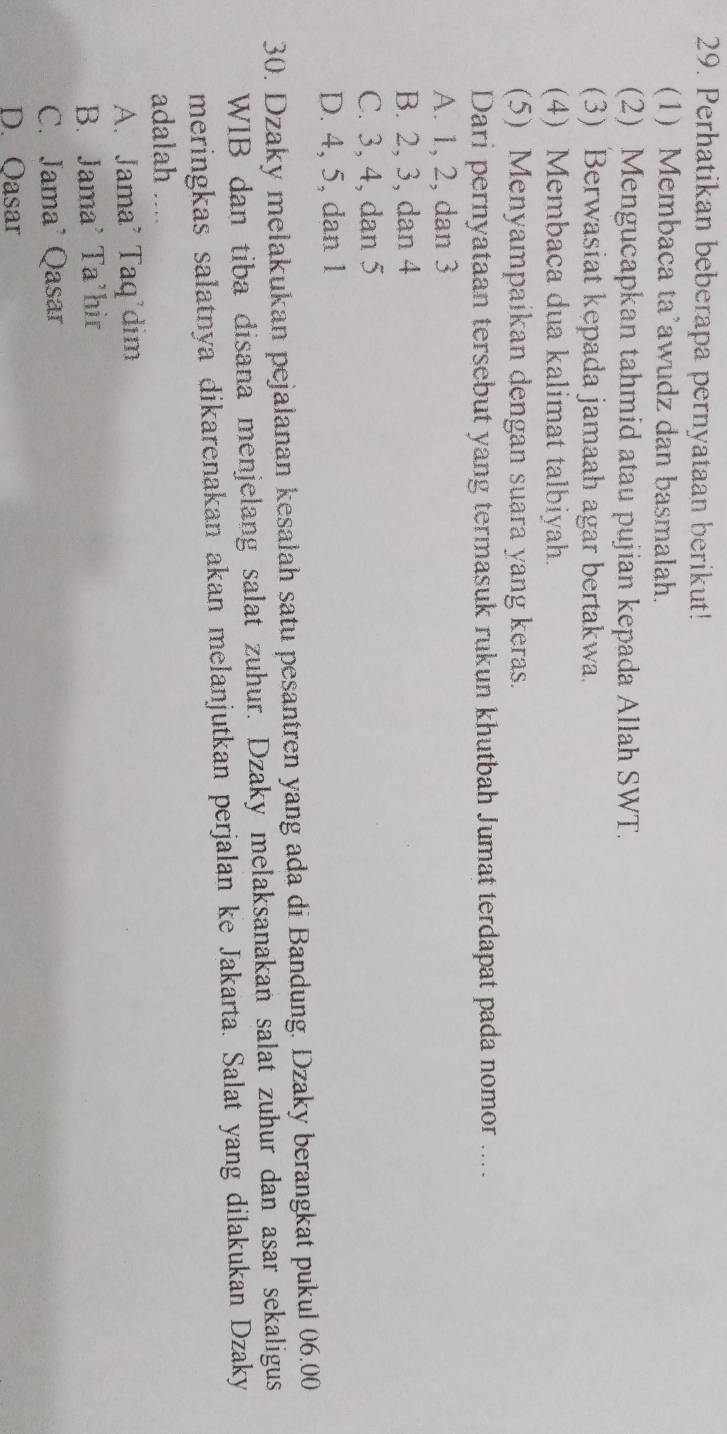 Perhatikan beberapa pernyataan berikut!
(1) Membaca ta’awudz dan basmalah.
(2) Mengucapkan tahmid atau pujian kepada Allah SWT.
(3) Berwasiat kepada jamaah agar bertakwa.
(4) Membaca dua kalimat talbiyah.
(5) Menyampaikan dengan suara yang keras.
Dari pernyataan tersebut yang termasuk rukun khutbah Jumat terdapat pada nomor ....
A. 1, 2, dan 3
B. 2, 3, dan 4
C. 3, 4, dan 5
D. 4, 5, dan 1
30. Dzaky melakukan pejalanan kesalah satu pesantren yang ada di Bandung. Dzaky berangkat pukul 06.00
WIB dan tiba disana menjelang salat zuhur. Dzaky melaksanakan salat zuhur dan asar sekaligus
meringkas salatnya dikarenakan akan melanjutkan perjalan ke Jakarta. Salat yang dilakukan Dzaky
adalah ..
A. Jama² Taq'dim
B. Jama' Ta'hir
C. Jama Qasar
D. Qasar