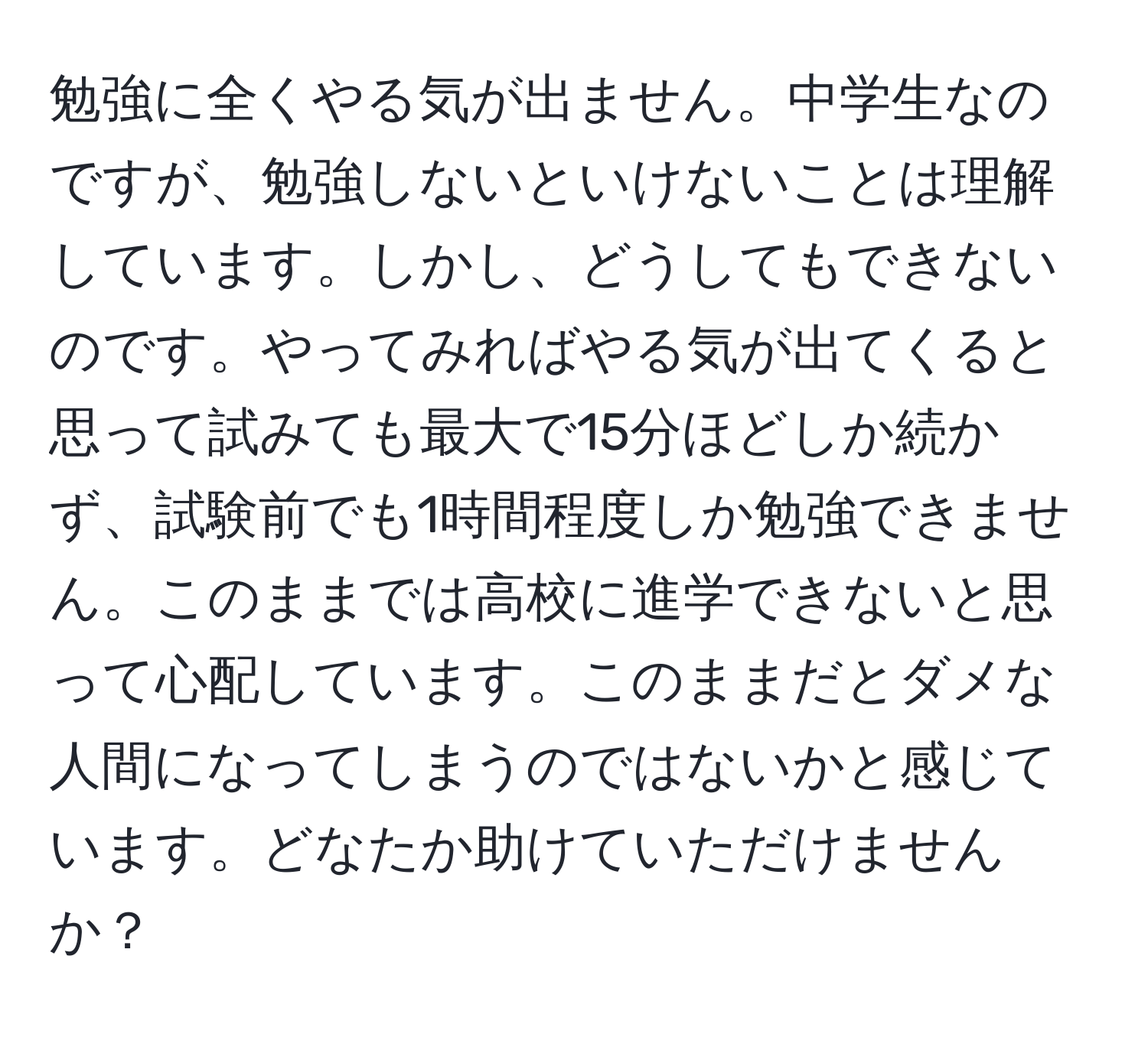 勉強に全くやる気が出ません。中学生なのですが、勉強しないといけないことは理解しています。しかし、どうしてもできないのです。やってみればやる気が出てくると思って試みても最大で15分ほどしか続かず、試験前でも1時間程度しか勉強できません。このままでは高校に進学できないと思って心配しています。このままだとダメな人間になってしまうのではないかと感じています。どなたか助けていただけませんか？