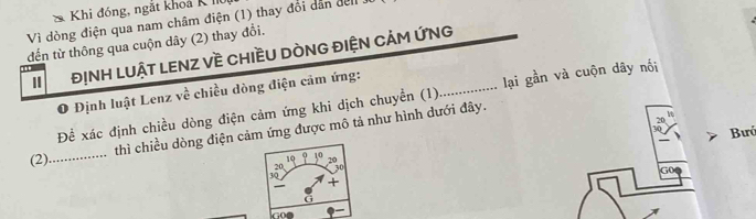 Khi đóng, ngắt khoả K I 
Vì dòng điện qua nam châm điện (1) thay đổi dân đel . 
đến từ thông qua cuộn dây (2) thay đổi. 
ĐỊNH LUẬT LENZ Về CHIềU DÒNG ĐIỆN CảM ỨNG 
O Định luật Lenz về chiều dòng điện cảm ứng: 
Đề xác định chiều dòng điện cảm ứng khi dịch chuyền (1)_ lại gần và cuộn dây nối_
70
thì chiều dòng điện cảm ứng được mô tả như hình dưới đây.
30
1Ω Bưó 
(2)_
10
20 30
G0
3Q