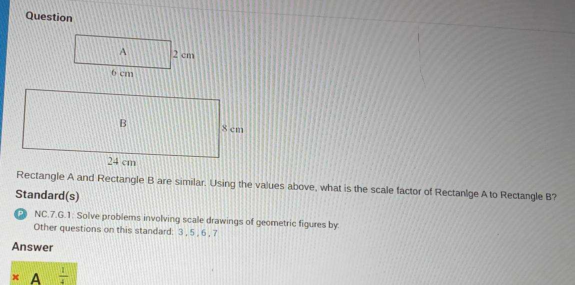 Question 
Rectangle A and Rectangle B are similar. Using the values above, what is the scale factor of Rectanlge A to Rectangle B? 
Standard(s) 
P NC.7.G.1: Solve problems involving scale drawings of geometric figures by: 
Other questions on this standard: 3 , 5 , 6 , 7
Answer 
x A  1/4 