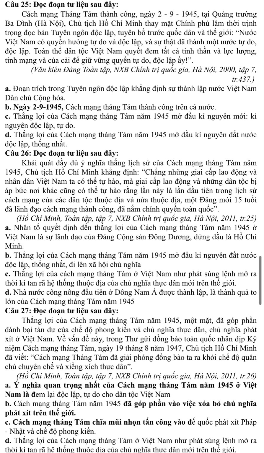 Đọc đoạn tư liệu sau đây:
Cách mạng Tháng Tám thành công, ngày 2 - 9 - 1945, tại Quảng trường
Ba Đình (Hà Nội), Chủ tịch Hồ Chí Minh thay mặt Chính phủ lâm thời trịnh
trọng đọc bản Tuyên ngôn độc lập, tuyên bố trước quốc dân và thế giới: “Nước
Việt Nam có quyền hưởng tự do và độc lập, và sự thật đã thành một nước tự do,
độc lập. Toàn thể dân tộc Việt Nam quyết đem tất cả tinh thần và lực lượng,
tính mạng và của cải đề giữ vững quyền tự do, độc lập ấy!'.
(Văn kiện Đảng Toàn tập, NXB Chính trị quốc gia, Hà Nội, 2000, tập 7,
tr.437.)
a. Đoạn trích trong Tuyên ngôn độc lập khẳng định sự thành lập nước Việt Nam
Dân chủ Cộng hòa.
b. Ngày 2-9-1945, Cách mạng tháng Tám thành công trên cả nước.
c. Thắng lợi của Cách mạng tháng Tám năm 1945 mở đầu kỉ nguyên mới: kỉ
nguyên độc lập, tự do.
d. Thắng lợi của Cách mạng tháng Tám năm 1945 mở đầu ki nguyên đất nước
độc lập, thống nhất.
Câu 26: Đọc đoạn tư liệu sau đây:
Khái quát đầy đủ ý nghĩa thắng lịch sử của Cách mạng tháng Tám năm
1945, Chủ tịch Hồ Chí Minh khăng định: “Chăng những giai cấp lao động và
nhân dân Việt Nam ta có thể tự hào, mà giai cấp lao động và những dân tộc bị
áp bức nơi khác cũng có thể tự hào rằng lần này là lần đầu tiên trong lịch sử
cách mạng của các dân tộc thuộc địa và nửa thuộc địa, một Đảng mới 15 tuổi
đã lãnh đạo cách mạng thành công, đã nắm chính quyền toàn quốc''.
(Hồ Chí Minh, Toàn tập, tập 7, NXB Chính trị quốc gia, Hà Nội, 2011, tr.25)
a. Nhân tố quyết định đến thắng lợi của Cách mạng tháng Tám năm 1945 ở
Việt Nam là sự lãnh đạo của Đảng Cộng sản Đông Dương, đứng đầu là Hồ Chí
Minh.
b. Thắng lợi của Cách mạng tháng Tám năm 1945 mở đầu kỉ nguyên đất nước
độc lập, thống nhất, đi lên xã hội chủ nghĩa
c. Thắng lợi của cách mạng tháng Tám ở Việt Nam như phát súng lệnh mở ra
thời kì tan rã hệ thống thuộc địa của chủ nghĩa thực dân mới trên thể giới.
d. Nhà nước công nông đầu tiên ở Đông Nam Á được thành lập, là thành quả to
lớn của Cách mạng tháng Tám năm 1945
Câu 27: Đọc đoạn tư liệu sau đây:
Thắng lợi của Cách mạng tháng Tám năm 1945, một mặt, đã góp phần
đánh bại tàn dư của chế độ phong kiến và chủ nghĩa thực dân, chủ nghĩa phát
xít ở Việt Nam. Về vấn đề này, trong Thư gửi đồng bào toàn quốc nhân dịp Kỷ
niệm Cách mạng tháng Tám, ngày 19 tháng 8 năm 1947, Chủ tịch Hồ Chí Minh
đã viết: “Cách mạng Tháng Tám đã giải phóng đồng bào ta ra khỏi chế độ quân
chủ chuyên chế và xiềng xích thực dân''.
(Hồ Chí Minh, Toàn tập, tập 7, NXB Chính trị quốc gia, Hà Nội, 2011, tr.26)
a. Ý nghĩa quan trọng nhất của Cách mạng tháng Tám năm 1945 ở Việt
Nam là đem lại độc lập, tự do cho dân tộc Việt Nam
b. Cách mạng tháng Tám năm 1945 đã góp phần vào việc xóa bỏ chủ nghĩa
phát xít trên thế giới.
c. Cách mạng tháng Tám chĩa mũi nhọn tấn công vào đế quốc phát xít Pháp
- Nhật và chế độ phong kiến.
d. Thắng lợi của Cách mạng tháng Tám ở Việt Nam như phát súng lệnh mở ra
thời kì tan rã hê thông thuộc đia của chủ nghĩa thưc dân mới trên thể giới.