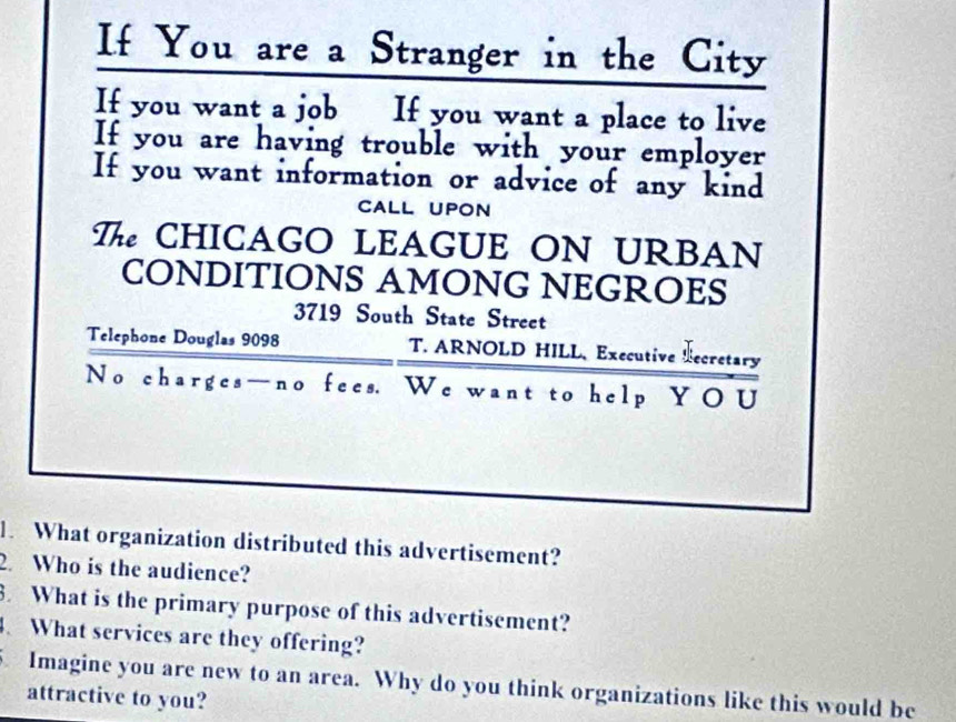 If You are a Stranger in the City 
If you want a job If you want a place to live 
If you are having trouble with your employer 
If you want information or advice of any kind 
CALL UPON 
T CHICAGO LEAGUE ON URBAN 
CONDITIONS AMONG NEGROES
3719 South State Street 
Telephone Douglas 9098 T. ARNOLD HILL、 Executive ecretary 
No charges—no fees. We want to help YOU 
. What organization distributed this advertisement? 
2 Who is the audience? 
. What is the primary purpose of this advertisement? 
4. What services are they offering? 
Imagine you are new to an area. Why do you think organizations like this would be 
attractive to you?