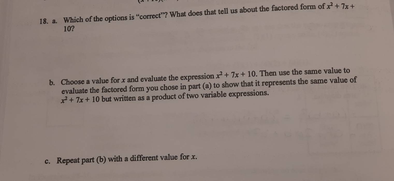 Which of the options is “correct”? What does that tell us about the factored form of x^2+7x+
10?
b. Choose a value for x and evaluate the expression x^2+7x+10. Then use the same value to
evaluate the factored form you chose in part (a) to show that it represents the same value of
x^2+7x+10 but written as a product of two variable expressions.
c. Repeat part (b) with a different value for x.