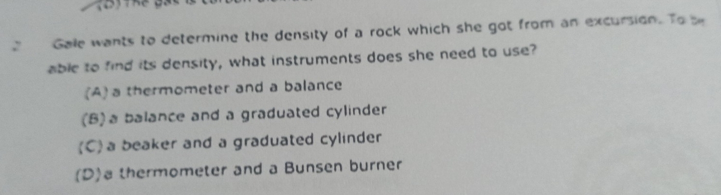 Gale wants to determine the density of a rock which she got from an excursion. To be
able to find its density, what instruments does she need to use?
(A) a thermometer and a balance
(B)a balance and a graduated cylinder
(C) a beaker and a graduated cylinder
(D)a thermometer and a Bunsen burner