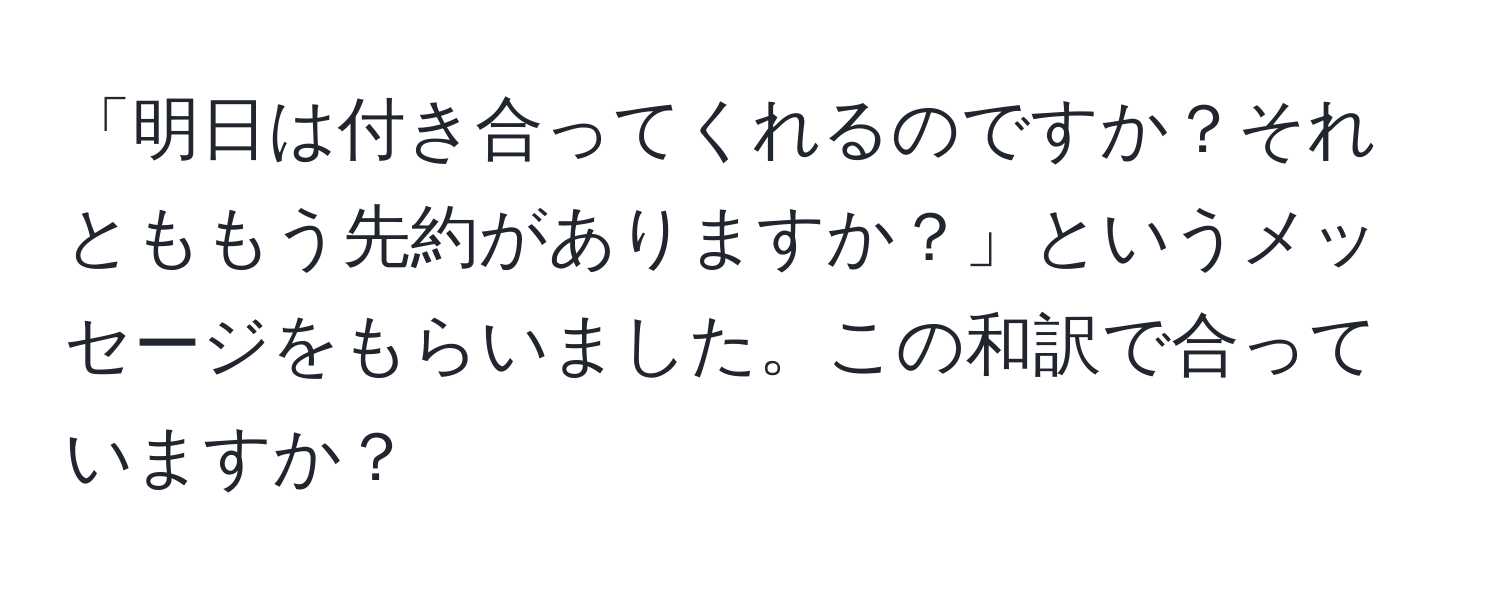 「明日は付き合ってくれるのですか？それとももう先約がありますか？」というメッセージをもらいました。この和訳で合っていますか？