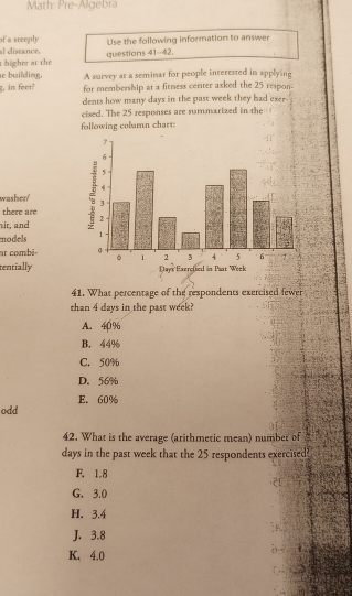 Math: Pre-Algebra
of a steeply
al diseance, Use the following information to answer
t higher at the questions 41-42.
e building. A survey at a seminar for people interested in applying
g, in feer? for membership at a fitness center asked the 25 respon-
dents how many days in the past week they had exer 
cised. The 25 responses are summarized in the
following column chart:
washer/ 
there are
it, and 
models 
at combi- 
tentially
41. What percentage of the respondents exercised fewer
than 4 days in the past week?
A. 40%
B. 44%
C. 50%
D. 56%
odd E. 60%
42. What is the average (arithmetic mean) number of
days in the past week that the 25 respondents exercised?
F. 1.8
G. 3.0
H. 3.4
J. 3.8
K. 4.0