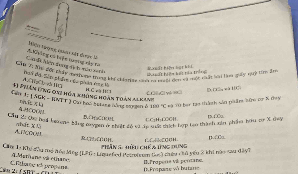 Hiện tượng quan sát được là
A.Không có hiện tượng xảy ra
C.xuất hiện dung dịch màu xanh
B. xuất hiện bọt khí.
Câu 7: Khi đốt chấy methane trong khí chlorine sinh ra muôi đen và một chất khí làm giấy quỳ tím ẩm
D.xuất hiện kết tủa trắng
hoá đỏ. Sản phẩm của phản ứng là
A. CH₂ Cl_2 và HCl
B.C và HCl
C.C H_3( Cl và HCỉ D. CCl_4 và HCl
4) phản ứng oxI hóa không hoàn toàn alkanh
Cầu 1:  SGK - KNTT Oxí hoá butane bằng oxygen ở 180°C và 70 bar tạo thành sản phẩm hữu cơ X duy
nhất. X là
A. HCOOH.
B. CH₃COOH. C. C₂H₅COOH. D. CO_2. 
Câu 2: Oxí hoá hexane bằng oxygen ở nhiệt độ và áp suất thích hợp tạo thành sản phẩm hữu cơ X duy
nhất. X là
A. HCOOH.
B. CH₃COOH. C. C H₅COOH. D. CO_2. 
Phần 5: đIềU CHế & ỨNG DụNg
Cầu 1: Khí dầu mỏ hóa lỏng (LPG : Liquefied Petroleum Gas) chứa chủ yếu 2 khí nào sau đây?
A.Methane và ethane.
B.Propane và pentane.
C.Ethane và propane.
Câu 2:
D.Propane và butane.