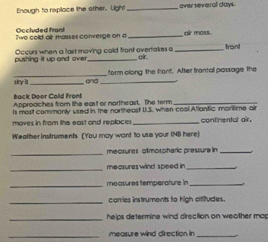 Enough to replace the other. Light _over several days. 
Occluded front 
air moss. 
Two cold air masses converge on a_ 
Occurs when a fast moving cold front overtakes a _front 
pushing it up and over _air. 
_form along the front. After frontal passage the 
sky is_ and_ 
Back Door Cold Front 
Approaches from the east or northeast. The term_ 
Is most commanly used in the northeast U.S. when cool Atlantic marifime air 
moves in from the east and replaces _continental air. 
Weather Instruments (You may want to use your INB here) 
_measures atmospharic pressure in_ 
, 
_measures wind speed in _ 
. 
_measures temperature in_ 
_carries instruments to high altitudes. 
_helps determine wind direction on weather map 
_measure wind direction in_