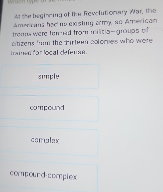 hi h ty p e or 
At the beginning of the Revolutionary War, the
Americans had no existing army, so American
troops were formed from militia—groups of
citizens from the thirteen colonies who were
trained for local defense.
simple
compound
complex
compound-complex