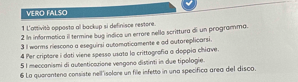 VERO FALSO 
1 L’attività opposta al backup si definisce restore. 
2 In informatica il termine bug indica un errore nella scrittura di un programma. 
3 I worms riescono a eseguirsi automaticamente e ad autoreplicarsi. 
4 Per criptare i dati viene spesso usata la crittografia a doppia chiave. 
5 I meccanismi di autenticazione vengono distinti in due tipologie. 
6 La quarantena consiste nell’isolare un file infetto in una specifica area del disco.