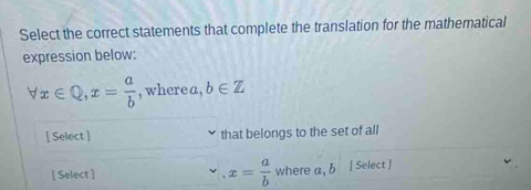 Select the correct statements that complete the translation for the mathematical 
expression below:
forall x∈ Q, x= a/b  , where a , b∈ Z
[ Select ] that belongs to the set of all 
[ Select ] x= a/b  where a, b [ Select ]