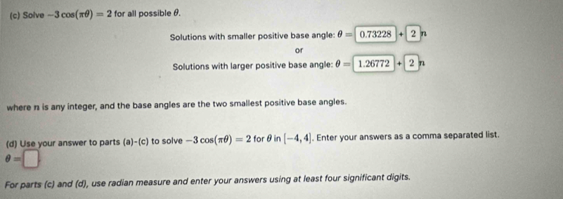 Solve -3cos (π θ )=2 for all possible θ. 
Solutions with smaller positive base angle: θ =0.73228+2n
or 
Solutions with larger positive base angle: θ =1.26772+2n
where n is any integer, and the base angles are the two smallest positive base angles. 
(d) Use your answer to parts (a)-(c) to solve -3cos (π θ )=2 for θ in [-4,4]. Enter your answers as a comma separated list.
θ =□
For parts (c) and (d), use radian measure and enter your answers using at least four significant digits.