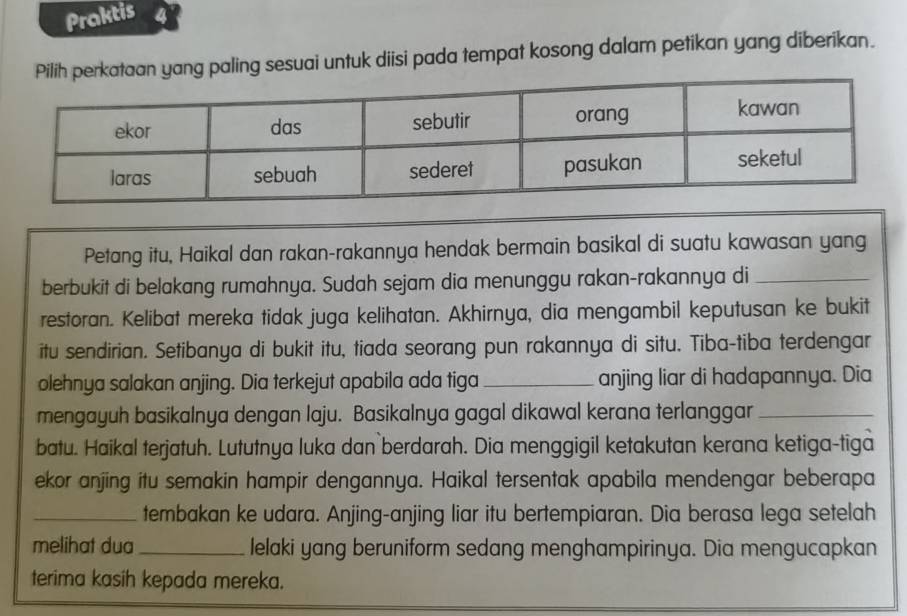 Praktis 4 
paling sesuai untuk diisi pada tempat kosong dalam petikan yang diberikan. 
Petang itu, Haikal dan rakan-rakannya hendak bermain basikal di suatu kawasan yang 
berbukit di belakang rumahnya. Sudah sejam dia menunggu rakan-rakannya di_ 
restoran. Kelibat mereka tidak juga kelihatan. Akhirnya, dia mengambil keputusan ke bukit 
itu sendirian. Setibanya di bukit itu, tiada seorang pun rakannya di situ. Tiba-tiba terdengar 
olehnya salakan anjing. Dia terkejut apabila ada tiga _anjing liar di hadapannya. Dia 
mengayuh basikalnya dengan laju. Basikalnya gagal dikawal kerana terlanggar_ 
batu. Haikal terjatuh. Lututnya luka dan berdarah. Dia menggigil ketakutan kerana ketiga-tiga 
ekor anjing itu semakin hampir dengannya. Haikal tersentak apabila mendengar beberapa 
_tembakan ke udara. Anjing-anjing liar itu bertempiaran. Dia berasa lega setelah 
melihat dua_ lelaki yang beruniform sedang menghampirinya. Dia mengucapkan 
terima kasih kepada mereka.