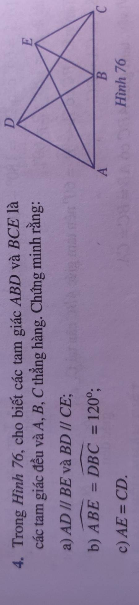 Trong Hình 76, cho biết các tam giác ABD và BCE là 
các tam giác đều và A, B, C thẳng hàng. Chứng minh rằng: 
a) AD//BE và BDparallel CE; 
b) widehat ABE=widehat DBC=120°; 
c) AE=CD.