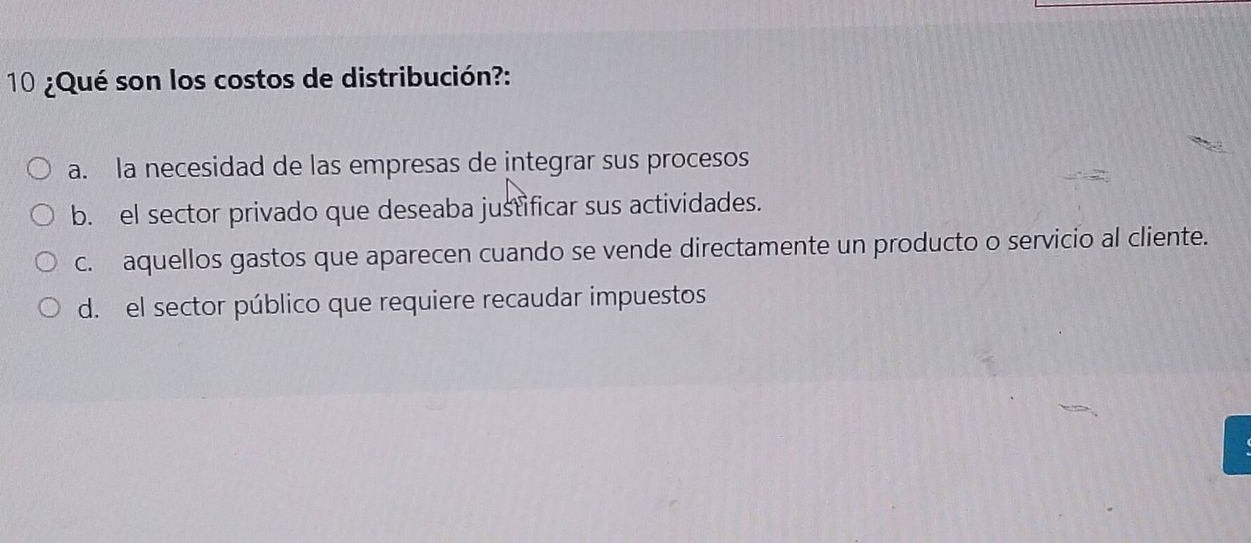 10 ¿Qué son los costos de distribución?:
a. la necesidad de las empresas de integrar sus procesos
b. el sector privado que deseaba justificar sus actividades.
c. aquellos gastos que aparecen cuando se vende directamente un producto o servicio al cliente.
d. el sector público que requiere recaudar impuestos