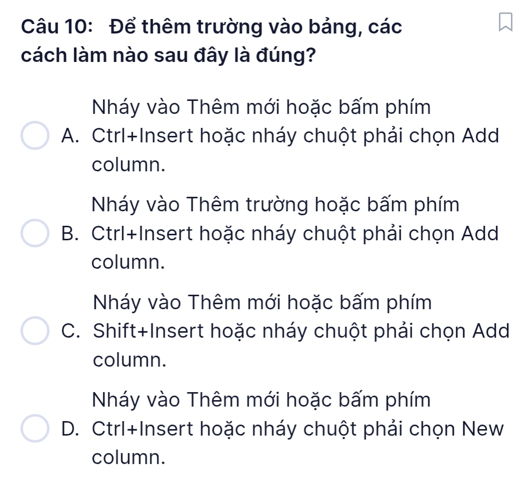 Để thêm trường vào bảng, các
cách làm nào sau đây là đúng?
Nháy vào Thêm mới hoặc bấm phím
A. Ctrl+Insert hoặc nháy chuột phải chọn Add
column.
Nháy vào Thêm trường hoặc bấm phím
B. Ctrl+Insert hoặc nháy chuột phải chọn Add
column.
Nháy vào Thêm mới hoặc bấm phím
C. Shift+Insert hoặc nháy chuột phải chọn Add
column.
Nháy vào Thêm mới hoặc bấm phím
D. Ctrl+Insert hoặc nháy chuột phải chọn New
column.