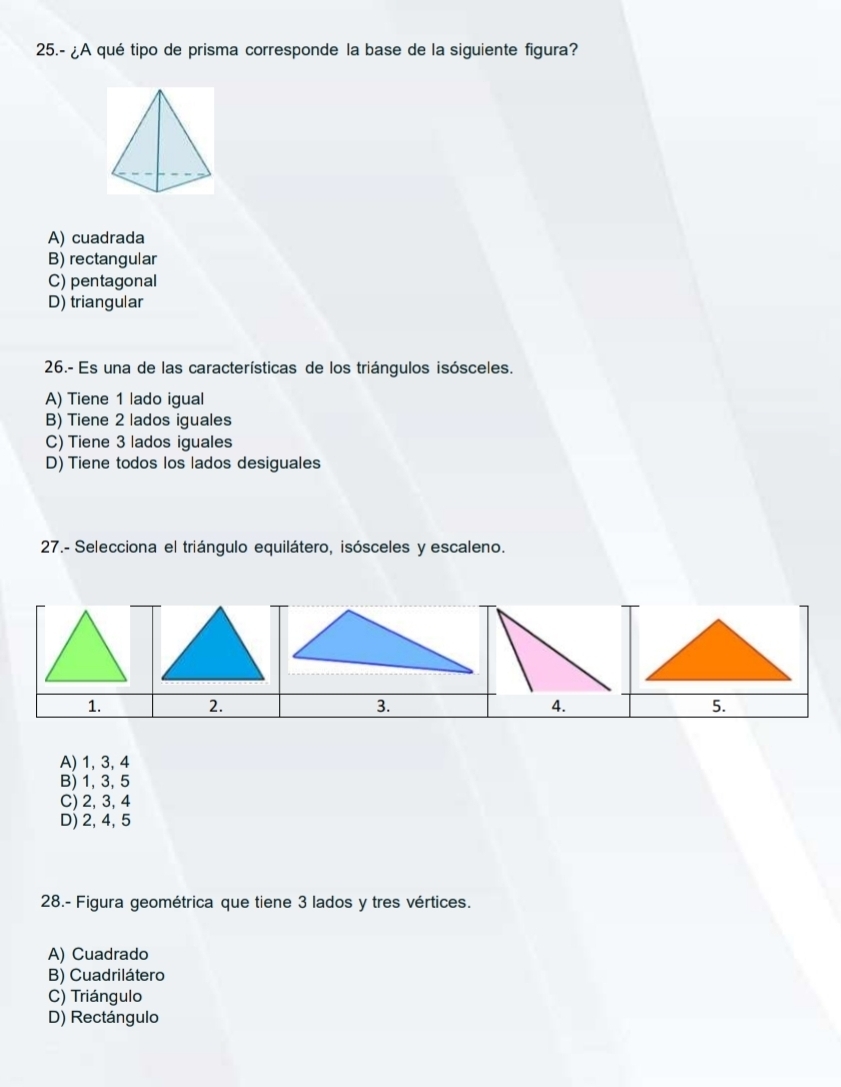 25.- ¿A qué tipo de prisma corresponde la base de la siguiente figura?
A) cuadrada
B) rectangular
C) pentagonal
D) triangular
26.- Es una de las características de los triángulos isósceles.
A) Tiene 1 lado igual
B) Tiene 2 lados iguales
C) Tiene 3 lados iguales
D) Tiene todos los lados desiguales
27.- Selecciona el triángulo equilátero, isósceles y escaleno.
1. 2. 3. 4.
A) 1, 3, 4
B) 1, 3, 5
C) 2, 3, 4
D) 2, 4, 5
28.- Figura geométrica que tiene 3 lados y tres vértices.
A) Cuadrado
B) Cuadrilátero
C) Triángulo
D) Rectángulo