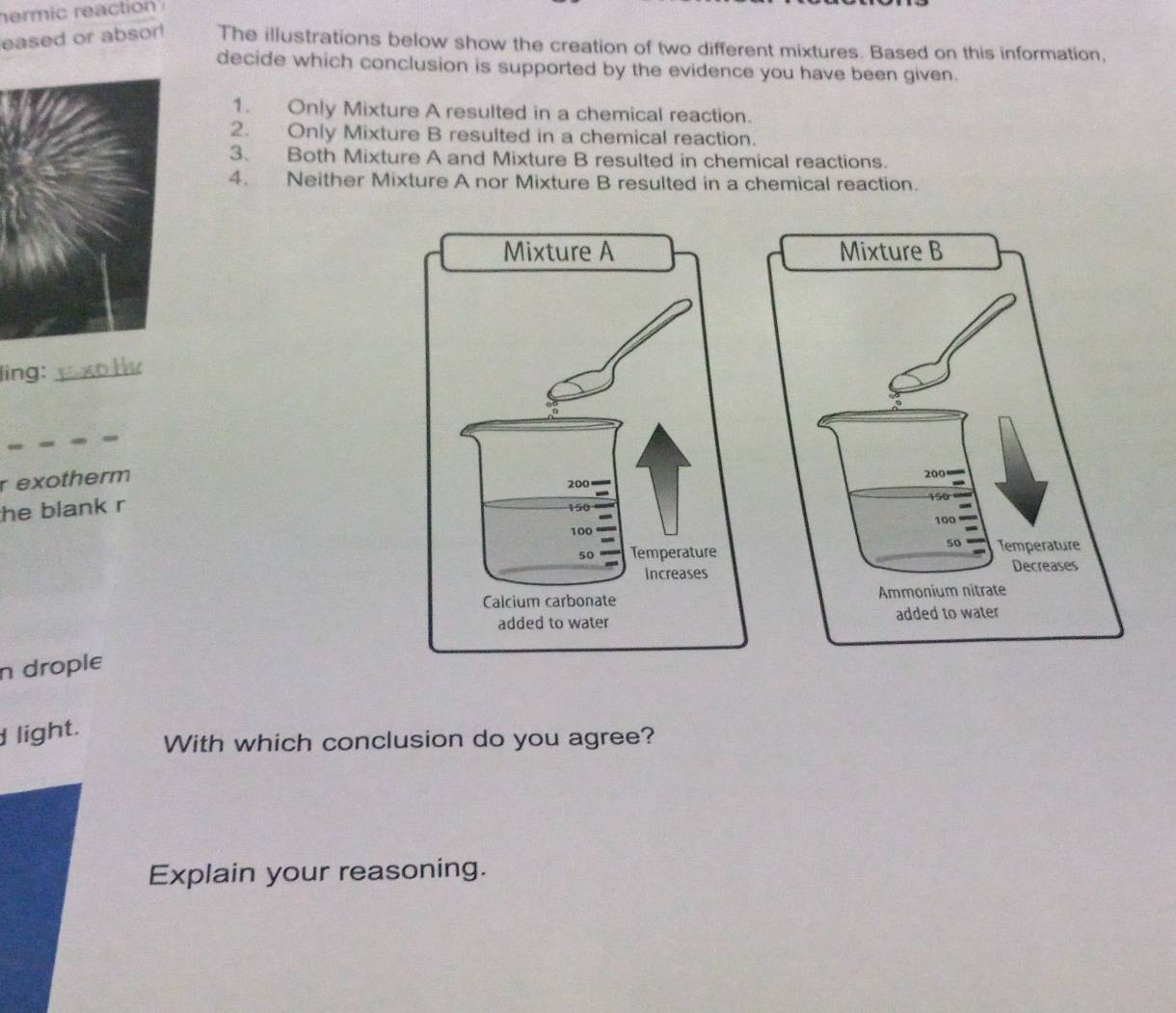 hermic reaction 
eased or absor! The illustrations below show the creation of two different mixtures. Based on this information, 
decide which conclusion is supported by the evidence you have been given. 
1. Only Mixture A resulted in a chemical reaction. 
2. Only Mixture B resulted in a chemical reaction. 
3. Both Mixture A and Mixture B resulted in chemical reactions. 
4. Neither Mixture A nor Mixture B resulted in a chemical reaction. 
ling:_ 
r exotherm 
he blank r 
n drople 
light. 
With which conclusion do you agree? 
Explain your reasoning.