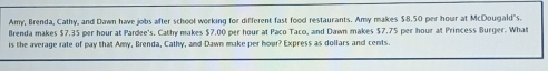 Amy, Brenda, Cathy, and Dawn have jobs after school working for different fast food restaurants. Amy makes $8.50 per hour at McDougald"s. 
Brenda makes $7.35 per hour at Pardee's. Cathy makes $7.00 per hour at Paco Taco, and Dawn makes $7.75 per hour at Princess Burger. What 
is the average rate of pay that Amy, Brenda, Cathy, and Dawn make per hour? Express as dollars and cents.