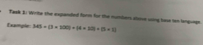 Task 1: Write the expanded form for the numbers above using base ten language. 
Example: 345=(3* 100)+(4* 10)+(5* 1)