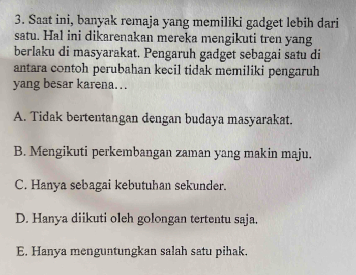 Saat ini, banyak remaja yang memiliki gadget lebih dari
satu. Hal ini dikarenakan mereka mengikuti tren yang
berlaku di masyarakat. Pengaruh gadget sebagai satu di
antara contoh perubahan kecil tidak memiliki pengaruh
yang besar karena…
A. Tidak bertentangan dengan budaya masyarakat.
B. Mengikuti perkembangan zaman yang makin maju.
C. Hanya sebagai kebutuhan sekunder.
D. Hanya diikuti oleh golongan tertentu saja.
E. Hanya menguntungkan salah satu pihak.