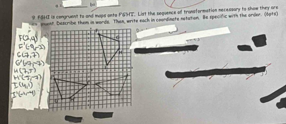 a= b= _ 
9 FGHI is congruent to and maps onto FG'HI. List the sequence of transformation necessary to show they are 
en guent. Describe them in words. Then, write each in coordinate notation. Be specific with the order. (6pts) 
.