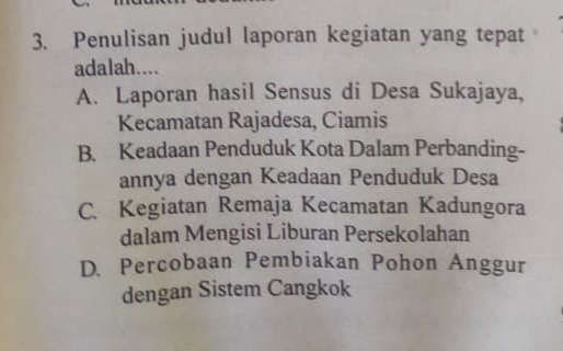 Penulisan judul laporan kegiatan yang tepat
adalah....
A. Laporan hasil Sensus di Desa Sukajaya,
Kecamatan Rajadesa, Ciamis
B. Keadaan Penduduk Kota Dalam Perbanding-
annya dengan Keadaan Penduduk Desa
C. Kegiatan Remaja Kecamatan Kadungora
dalam Mengisi Liburan Persekolahan
D. Percobaan Pembiakan Pohon Anggur
dengan Sistem Cangkok