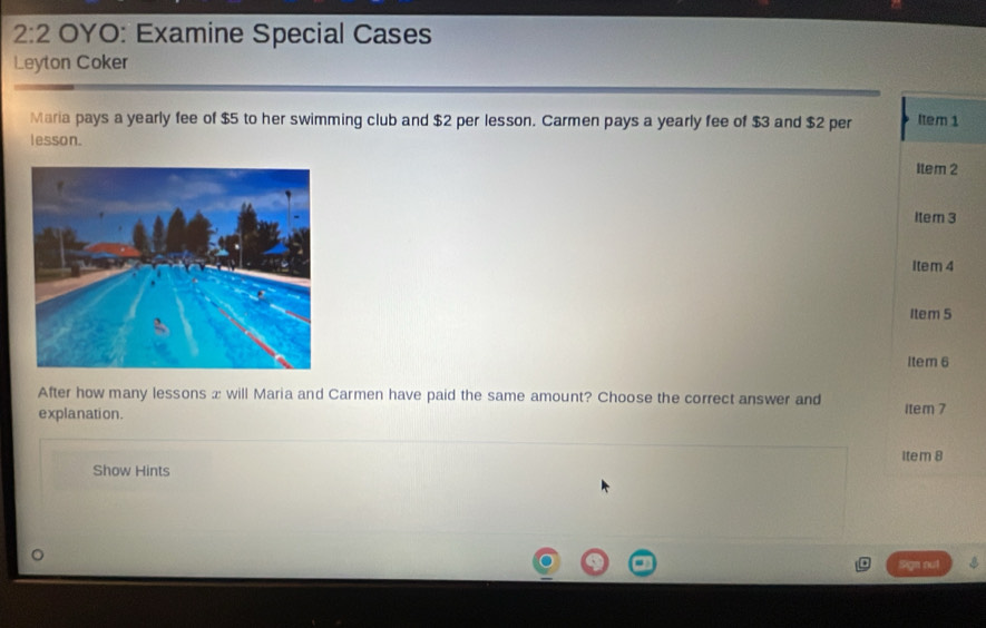 2:2 OYO: Examine Special Cases 
Leyton Coker 
Maria pays a yearly fee of $5 to her swimming club and $2 per lesson. Carmen pays a yearly fee of $3 and $2 per Item 1
lesson. 
Item 2 
Item 3 
Item 4 
Item 5 
Item 6 
After how many lessons æ will Maria and Carmen have paid the same amount? Choose the correct answer and 
explanation. 1tem 7 
Item 8 
Show Hints 
Sign nut