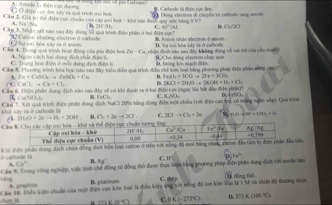 a y là dung khi nội về pin Galvani?
A. Anode là điện cực dương.
B. Cathode là điện cực âm.
Ở Ở điện cực âm xảy ra quá trình oxi hoá.
Dòng electron di chuyển từ cathode sang anode.
Cầu 2. Giá trị thể điện cực chuẩn của cặp oxi hoá - khử nào được quy ước bằng 0 V?
A. Na /Na.
B 2H^+/H_2.
C. Al^(3+)/Al. D. Cl_2/2Cl^-.
Cây 3. Nhận xét nào sau đây đúng về quá trình điện phân ở hai điện cực?
A Cation nhường electron ở cathode. B. Anion nhận electron ở anode.
C Sự oxi hóa xảy ra ở anion. D. Sự oxi hóa xảy ra ở cathode.
Câu 4. Trong quá trình hoạt động của pin điện hoá Zn-Cu , nhận định nào sau đây không đúng về vai trò của cầu muối?
A. Ngăn cách hai dung dịch chất điện li. Bộ Cho dòng electron chạy qua.
C. Trung hoà điện ở mỗi dung dịch điện li. D. Đóng kín mạch điện.
Câu 5. Phương trình hóa học nào sau đây biểu diễn quá trình điều chế kim loại bằng phương pháp điện phân nóng chảy?
A. Zn+CuSO_4to ZnSO_4+Cu. B. Fe_2O_3+3COto 2Fe+3CO_2.
C CaCl_2to Ca+Cl_2.
D. 2KCl+2H_2Oto 2KOH+H_2+Cl_2.
Cầu 6. Điện phân dung dịch nào sau đây sẽ có khí thoát ra ở hai điện cực (ngay lúc bắt đầu điện phân)?
A Cu(NO_3)_2.
B. FeCl_2. K_2SO_4. D. FeSO₄.
C.
Câu 7. Xét quá trình điện phân dung dịch NaCl 20% bằng dòng điện một chiều (với điện cực trơ, có mảng ngăn xốp). Quá trình
khử xảy ra ở cathode là
a 2H_2O+2eto H_2+2OH^-. B. Cl_2+2eto 2Cl^-. C. 2Cl^-to Cl_2+2e. D H_2Oto 2H^++1/2O_2+2e.
Cầ
Khi điện phân dung dịch chứa đồng thời bốn loại cation ở trên vớitiên
à cathode là C. H^+.
D. Fe^(2+).
A. Cu^(2+). B. Ag^+.
Cầu 9. Trong công nghiệp, việc tỉnh chế đồng từ đồng thô được thực hiện bằng phương pháp điện phân dung dịch với anode làm
bàng C. thép. D. đồng thô.
A. graphite. B. platinum.
Cần 10. Điều kiện chuẩn của một điện cực kim loại là điều kiện ứng với nồng độ ion kim loại là 1 M và nhiệt độ thường được
chọn là 273K(0°C). C. 0K(-273°C). D. 373K(100°C).
R